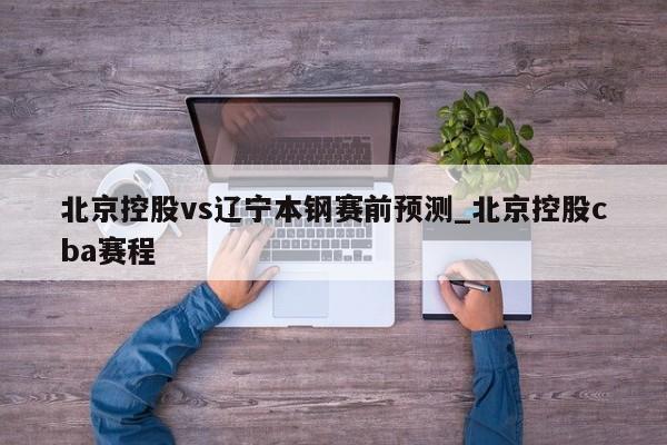 北京控股vs遼寧本鋼賽前預測_北京控股cba賽程